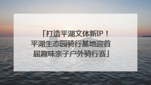 打造平湖文体新IP！平湖生态园骑行基地迎首届趣味亲子户外骑行赛